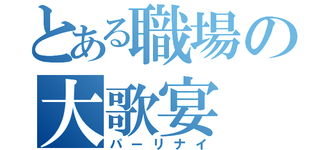 とある職場の大歌宴（パーリナイ）