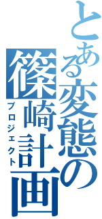 とある変態の篠崎計画（プロジェクト）