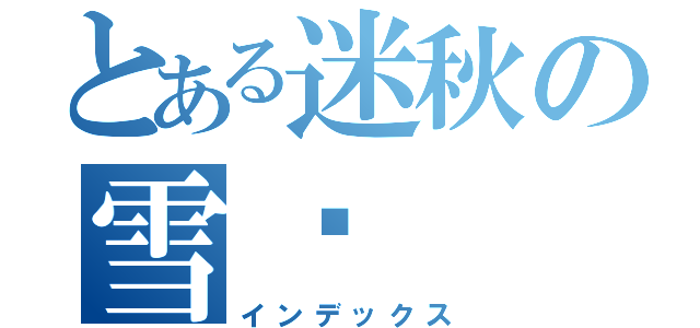 とある迷秋の雪淚（インデックス）