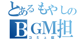 とあるもやしのＢＧＭ担当（コミュ症）