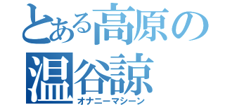 とある高原の温谷諒（オナニーマシーン）