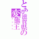 とある滋賀県の変態王（アツヒト）