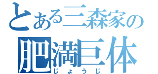 とある三森家の肥満巨体（じょうじ）