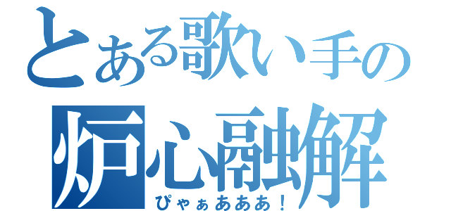 とある歌い手の炉心融解（ぴゃぁあああ！）