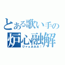 とある歌い手の炉心融解（ぴゃぁあああ！）