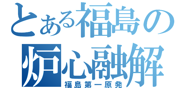 とある福島の炉心融解（福島第一原発）