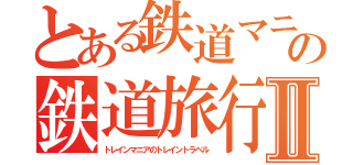 とある鉄道マニアの鉄道旅行Ⅱ（トレインマニアのトレイントラベル）
