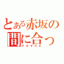 とある赤坂の間に合った（アカサ㌍タ）