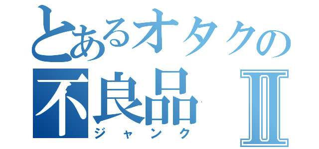 とあるオタクの不良品Ⅱ（ジャンク）