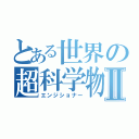 とある世界の超科学物質Ⅱ（エンジショナー）