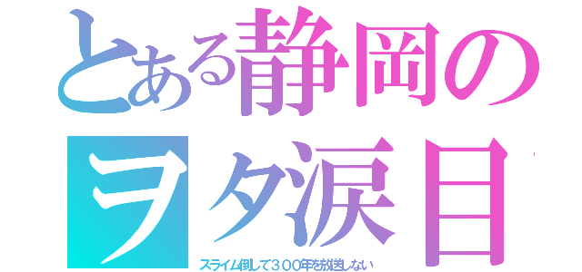 とある静岡のヲタ涙目（スライム倒して３００年を放送しない）