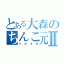 とある大森のちんこ元気Ⅱ（でかすぎ）