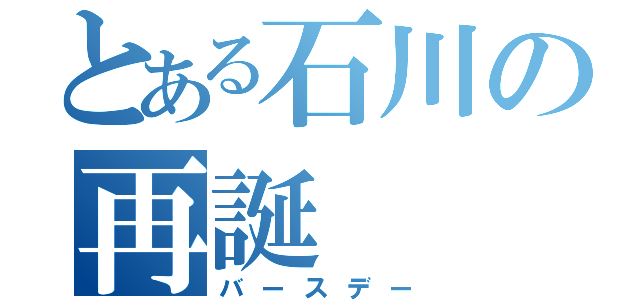 とある石川の再誕（バースデー）