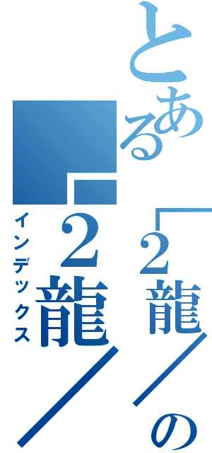 とある［２龍／２龍］の［２龍／２龍］（インデックス）