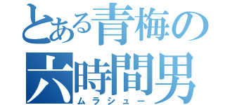 とある青梅の六時間男（ムラシュー）