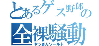 とあるゲス野郎の全裸騒動（やっさんワールド）