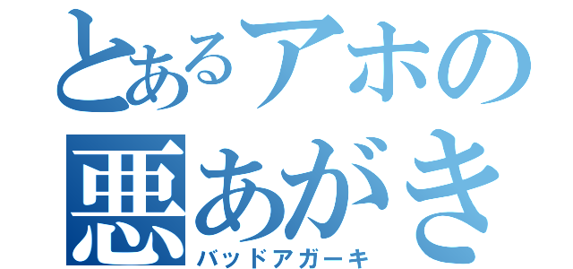 とあるアホの悪あがき（バッドアガーキ）