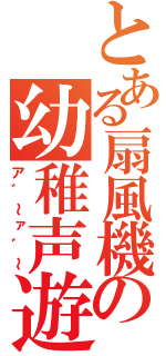 とある扇風機の幼稚声遊戯（ア゛～ァ゛～）