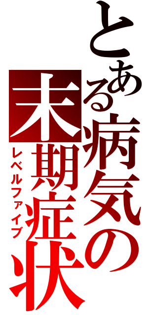 とある病気の末期症状（レベルファイブ）