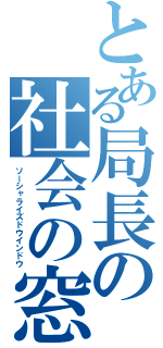 とある局長の社会の窓（ソーシャライズドウインドウ）