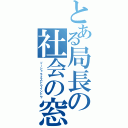 とある局長の社会の窓（ソーシャライズドウインドウ）