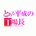 とある平成の工場長（ミリタリーマニアです）