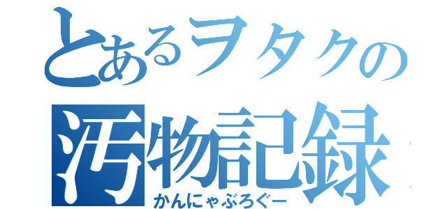 とあるヲタクの汚物記録（かんにゃぶろぐー）