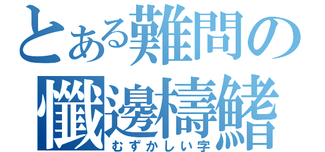 とある難問の懺邊檮鰭（むずかしい字）