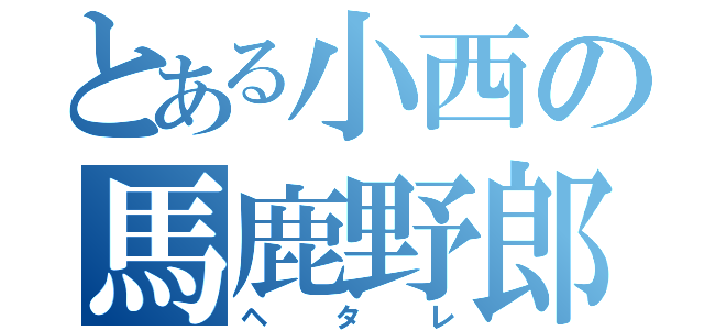 とある小西の馬鹿野郎（ヘタレ）