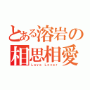 とある溶岩の相思相愛（Ｌａｖａ Ｌｏｖｅｒ）