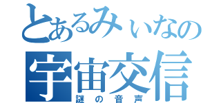 とあるみぃなの宇宙交信（謎の音声）