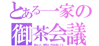 とある一家の御茶会議（安心した、世界は、今日も回ってる）