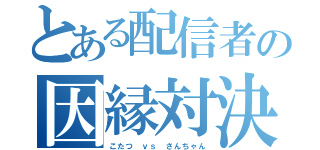 とある配信者の因縁対決（こたつ ｖｓ さんちゃん）