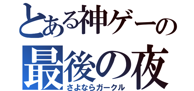 とある神ゲーの最後の夜（さよならガークル）