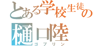 とある学校生徒の樋口陸（ゴブリン）