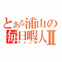 とある浦山の毎日暇人Ⅱ（ダメ人間）