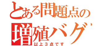 とある問題点の増殖バグ（以上３点です）