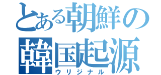 とある朝鮮の韓国起源説（ウリジナル）