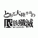 とある大陸半島の民族殲滅（あいつらキチガイ）