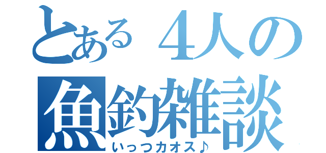 とある４人の魚釣雑談（いっつカオス♪）