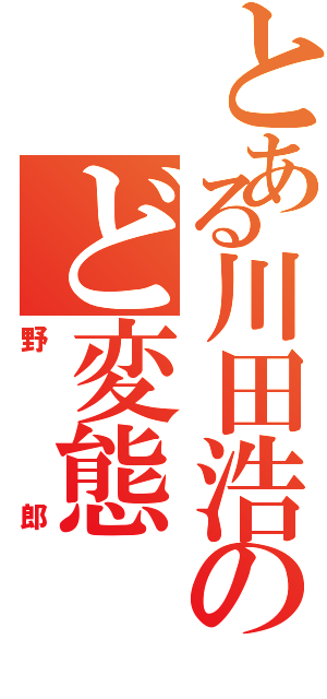 とある川田浩のど変態Ⅱ（野郎）