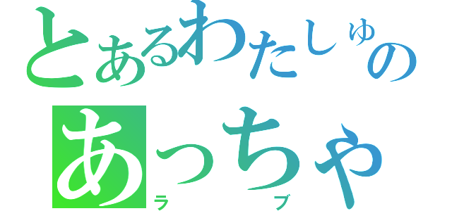 とあるわたしゅうのあっちゃん（ラブ）