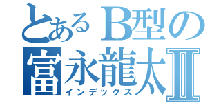 とあるＢ型の富永龍太郎Ⅱ（インデックス）