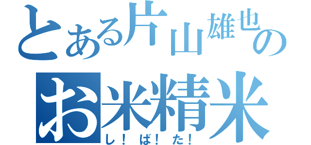 とある片山雄也のお米精米（し！ば！た！）