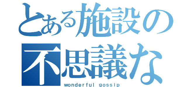 とある施設の不思議な噂（ｗｏｎｄｅｒｆｕｌ　ｇｏｓｓｉｐ）