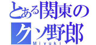 とある関東のクソ野郎（Ｍｉｙｕｋｉ）