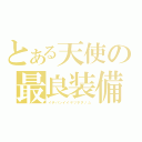 とある天使の最良装備（イチバンイイヤツヲタノム）