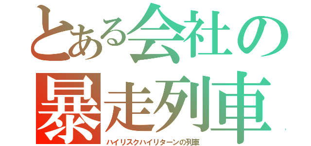 とある会社の暴走列車（ハイリスクハイリターンの列車）