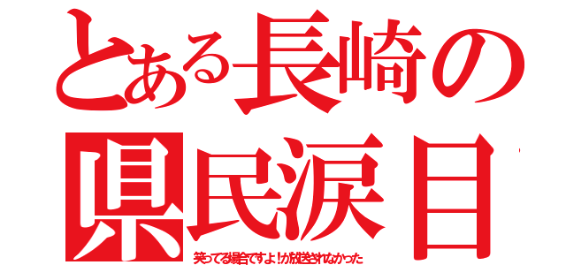 とある長崎の県民涙目（笑ってる場合ですよ！が放送されなかった）