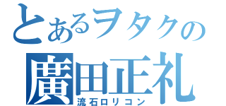 とあるヲタクの廣田正礼（流石ロリコン）